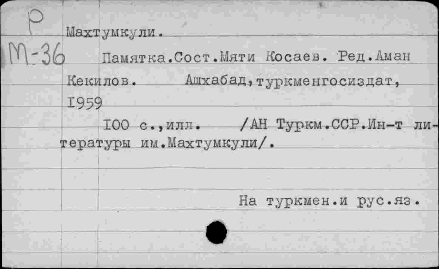 ﻿P	— L’fiYT vmkvли .	
|K-3É	!		Памятка.Сост.14яти Косаев. Ред.Аман
	Кекилов^	 Ашхабад,туркменгосиздат, TQ4Q			
		ТПО г> иттл!	/АН Т\ткм .ГГ.Р.Ии_т ттьг-
	-UW ^ •>-***.*•	/	w	•	**'* геватуоы им.Махтумкули/.	
		
		
		На туркмен.и рус.яз.
		
		
		